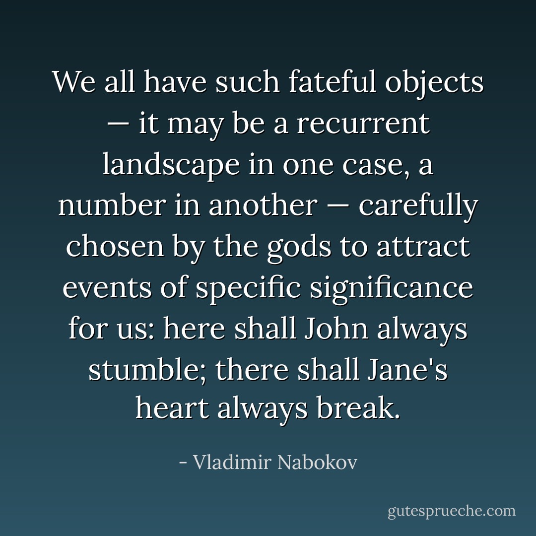 We all have such fateful objects — it may be a recurrent landscape in one case, a number in another — carefully chosen by the gods to attract events of specific significance for us: here shall John always stumble; there shall Jane's heart always break. - Vladimir Nabokov