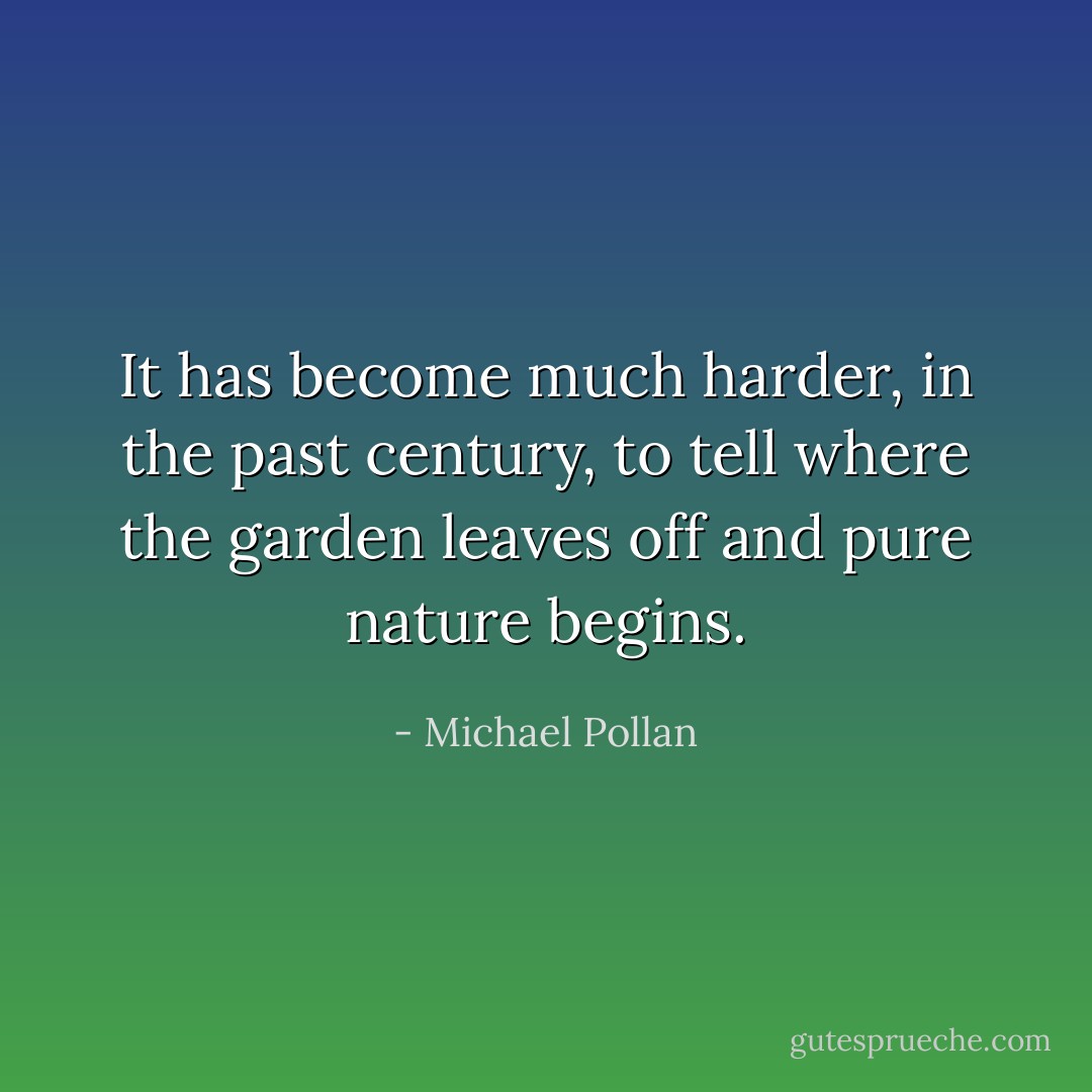 It has become much harder, in the past century, to tell where the garden leaves off and pure nature begins. - Michael Pollan