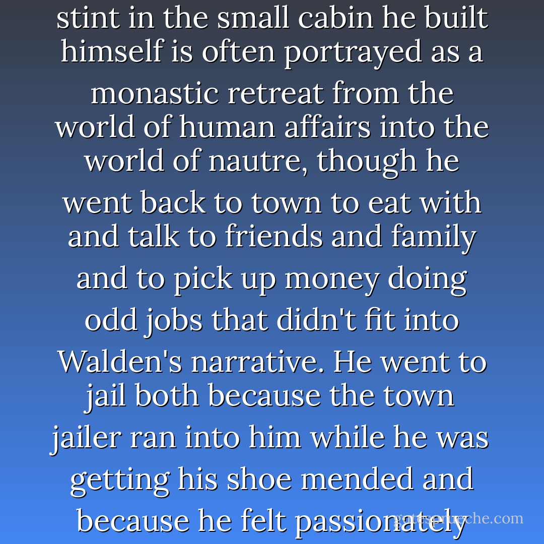 [Thoreau's] famous night in jail took place about halfway through his stay in the cabin on Emerson's woodlot at Walden Pond. His two-year stint in the small cabin he built himself is often portrayed as a monastic retreat from the world of human affairs into the world of nautre, though he went back to town to eat with and talk to friends and family and to pick up money doing odd jobs that didn't fit into Walden's narrative. He went to jail both because the town jailer ran into him while he was getting his shoe mended and because he felt passionately enough about national affairs to refuse to pay his tax. To be in the woods was not to be out of society or politics. - Rebecca Solnit