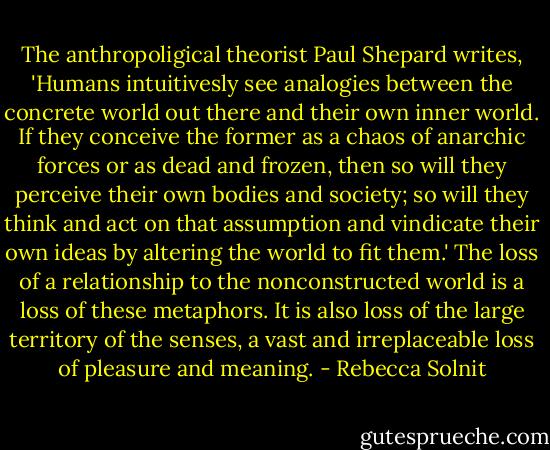 The anthropoligical theorist Paul Shepard writes, 'Humans intuitivesly see analogies between the concrete world out there and their own inner world. If they conceive the former as a chaos of anarchic forces or as dead and frozen, then so will they perceive their own bodies and society; so will they think and act on that assumption and vindicate their own ideas by altering the world to fit them.' The loss of a relationship to the nonconstructed world is a loss of these metaphors. It is also loss of the large territory of the senses, a vast and irreplaceable loss of pleasure and meaning. - Rebecca Solnit