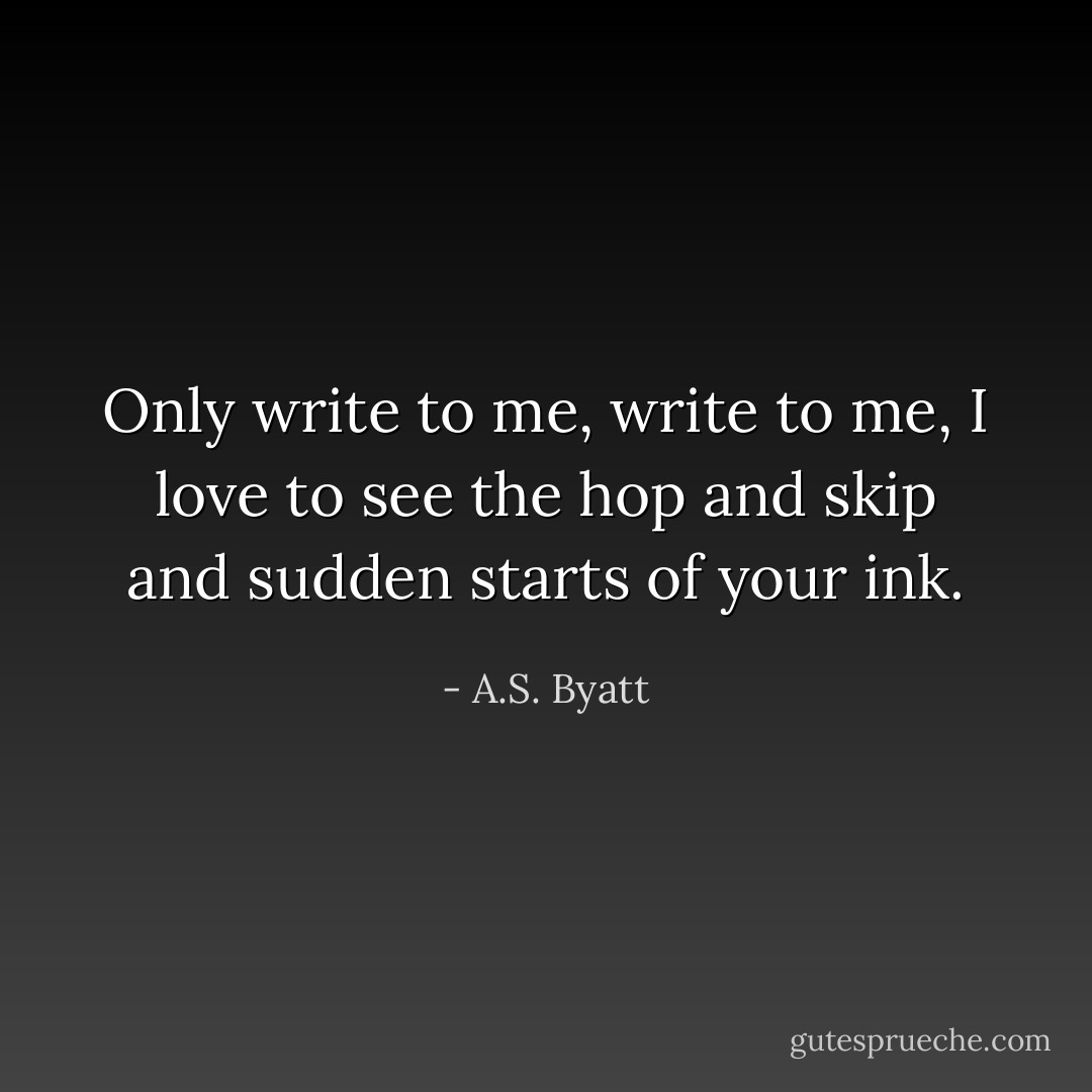 Only write to me, write to me, I love to see the hop and skip and sudden starts of your ink. - A.S. Byatt