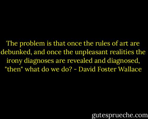 The problem is that once the rules of art are debunked, and once the unpleasant realities the irony diagnoses are revealed and diagnosed, "then" what do we do? - David Foster Wallace