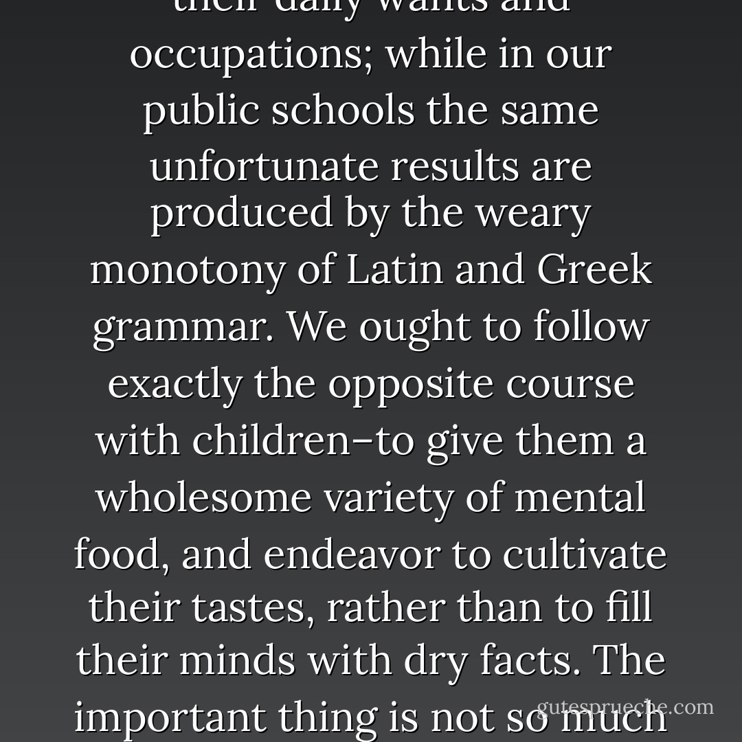 Our great mistake in education is, as it seems to me, the worship of book-learning–the confusion of instruction and education. <b>We strain the memory instead of cultivating the mind</b>. The children in our elementary schools are wearied by the mechanical act of writing, and the interminable intricacies of spelling; they are oppressed by columns of dates, by lists of kings and places, which convey no definite idea to their minds, and have no near relation to their daily wants and occupations; while in our public schools the same unfortunate results are produced by the weary monotony of Latin and Greek grammar. <b>We ought to follow exactly the opposite course with children–to give them a wholesome variety of mental food, and endeavor to cultivate their tastes, rather than to fill their minds with dry facts. The important thing is not so much that every child should be taught, as that every child should be given the wish to learn</b>. What does it matter if the pupil know a little more or a little less? A boy who leaves school knowing much, but hating his lessons, will soon have forgotten almost all he ever learned; while another who had acquired a thirst for knowledge, even if he had learned little, would soon teach himself more than the first ever knew. - John Lubbock