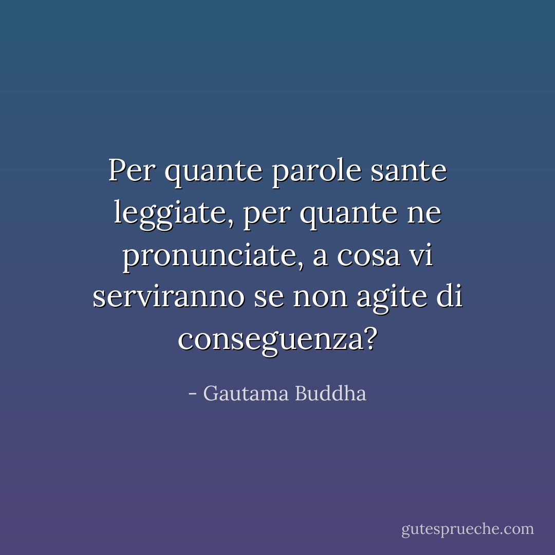 Per quante parole sante leggiate, per quante ne pronunciate, a cosa vi serviranno se non agite di conseguenza? - Gautama Buddha
