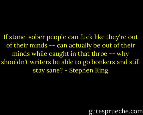 If stone-sober people can fuck like they're out of their minds -- can actually be out of their minds while caught in that throe -- why shouldn't writers be able to go bonkers and still stay sane? - Stephen King