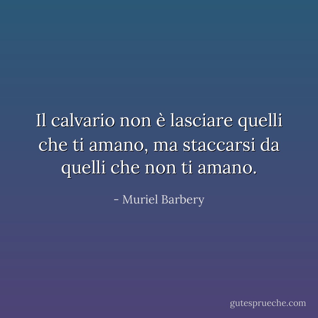 Il calvario non è lasciare quelli che ti amano, ma staccarsi da quelli che non ti amano. - Muriel Barbery