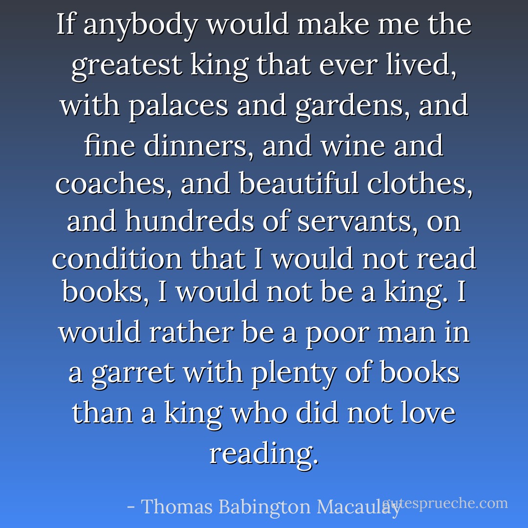 If anybody would make me the greatest king that ever lived, with palaces and gardens, and fine dinners, and wine and coaches, and beautiful clothes, and hundreds of servants, on condition that I would not read books, I would not be a king. I would rather be a poor man in a garret with plenty of books than a king who did not love reading. - Thomas Babington Macaulay