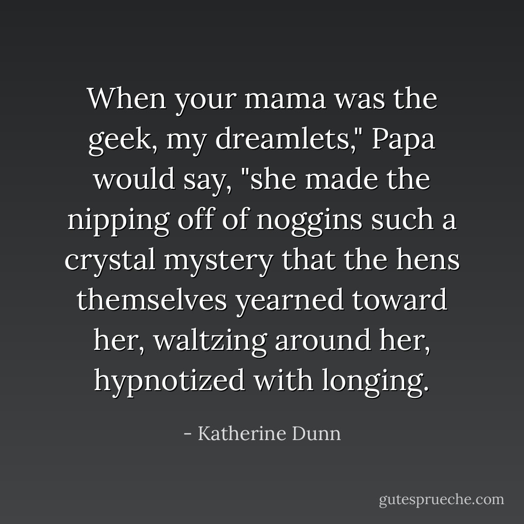 When your mama was the geek, my dreamlets," Papa would say, "she made the nipping off of noggins such a crystal mystery that the hens themselves yearned toward her, waltzing around her, hypnotized with longing. - Katherine Dunn