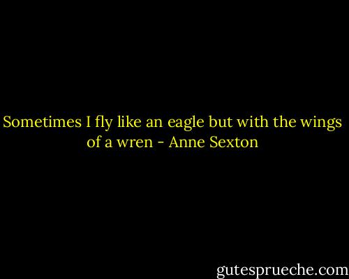 Sometimes I fly like an eagle but with the wings of a wren - Anne Sexton