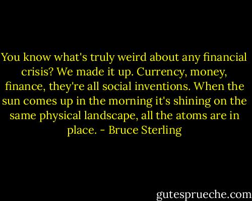 You know what's truly weird about any financial crisis? We made it up. Currency, money, finance, they're all social inventions. When the sun comes up in the morning it's shining on the same physical landscape, all the atoms are in place. - Bruce Sterling
