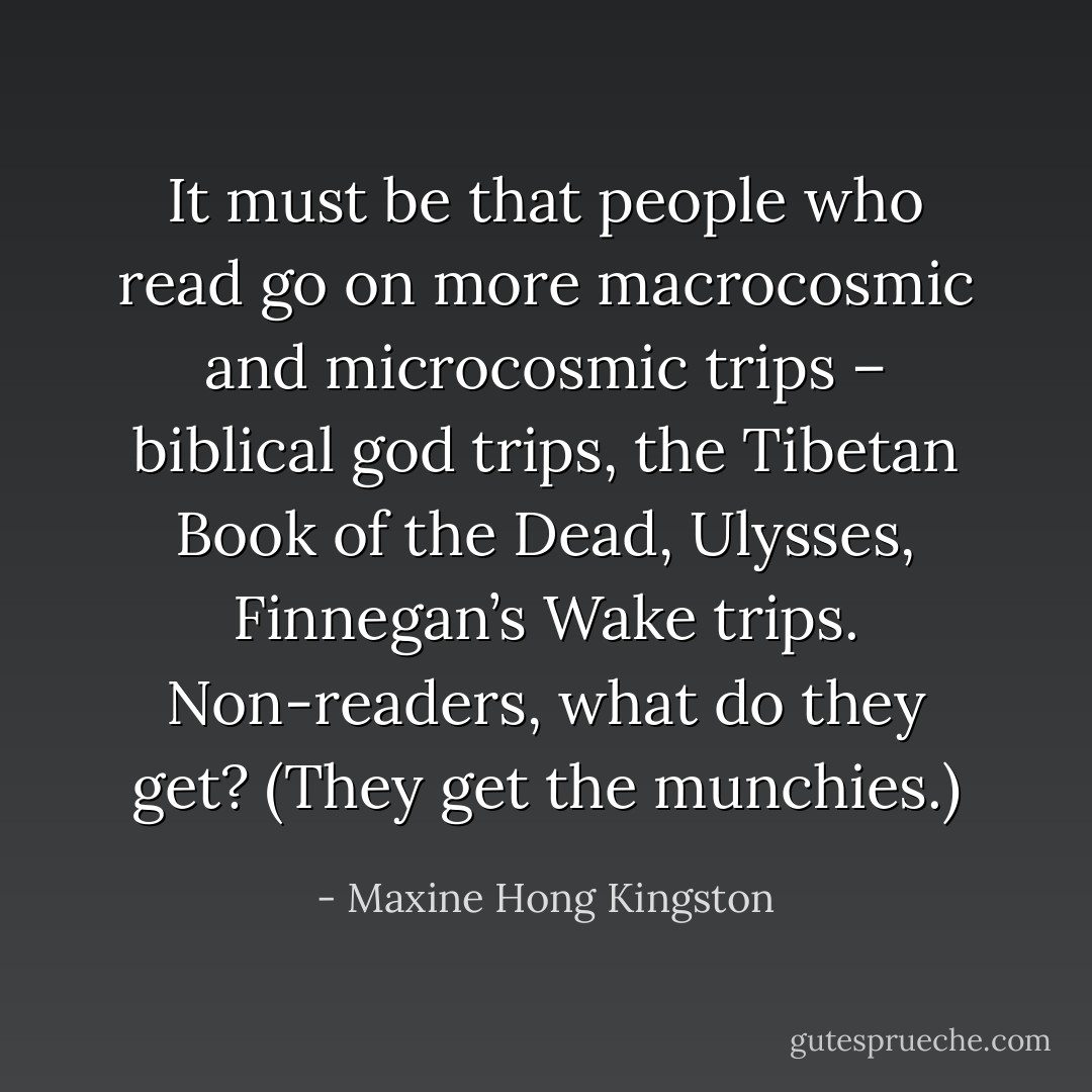 It must be that people who read go on more macrocosmic and microcosmic trips – biblical god trips, the Tibetan Book of the Dead, Ulysses, Finnegan’s Wake trips. Non-readers, what do they get? (They get the munchies.) - Maxine Hong Kingston