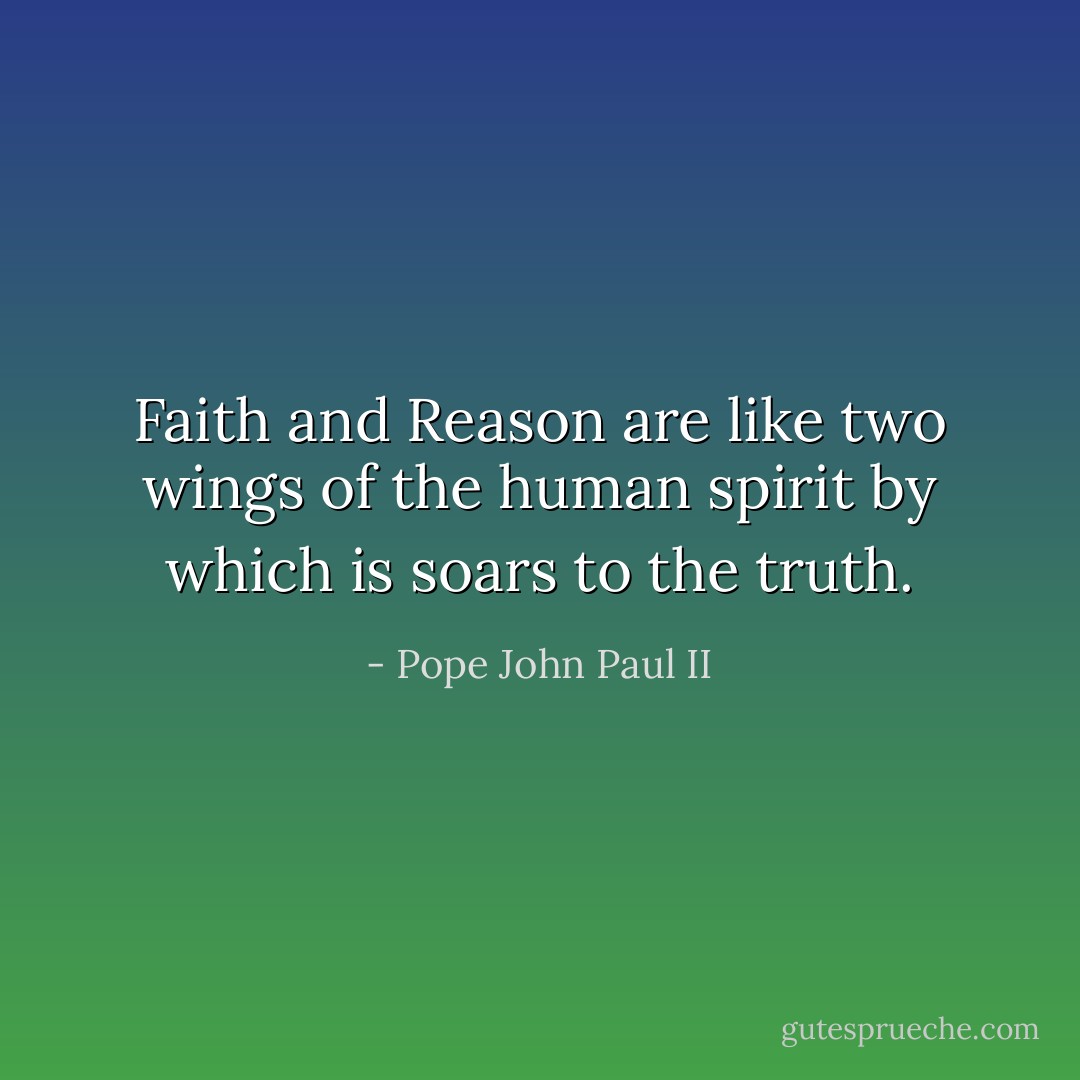 Faith and Reason are like two wings of the human spirit by which is soars to the truth. - Pope John Paul II