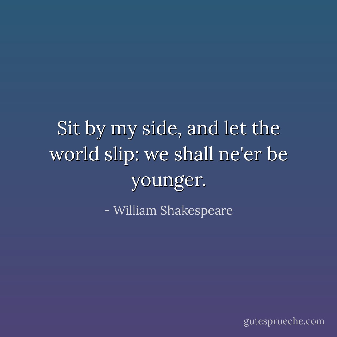 Sit by my side, and let the world slip: we shall ne'er be younger. - William Shakespeare