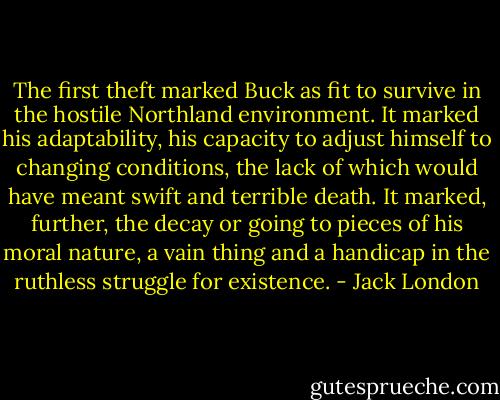 The first theft marked Buck as fit to survive in the hostile Northland environment. It marked his adaptability, his capacity to adjust himself to changing conditions, the lack of which would have meant swift and terrible death. It marked, further, the decay or going to pieces of his moral nature, a vain thing and a handicap in the ruthless struggle for existence. - Jack London