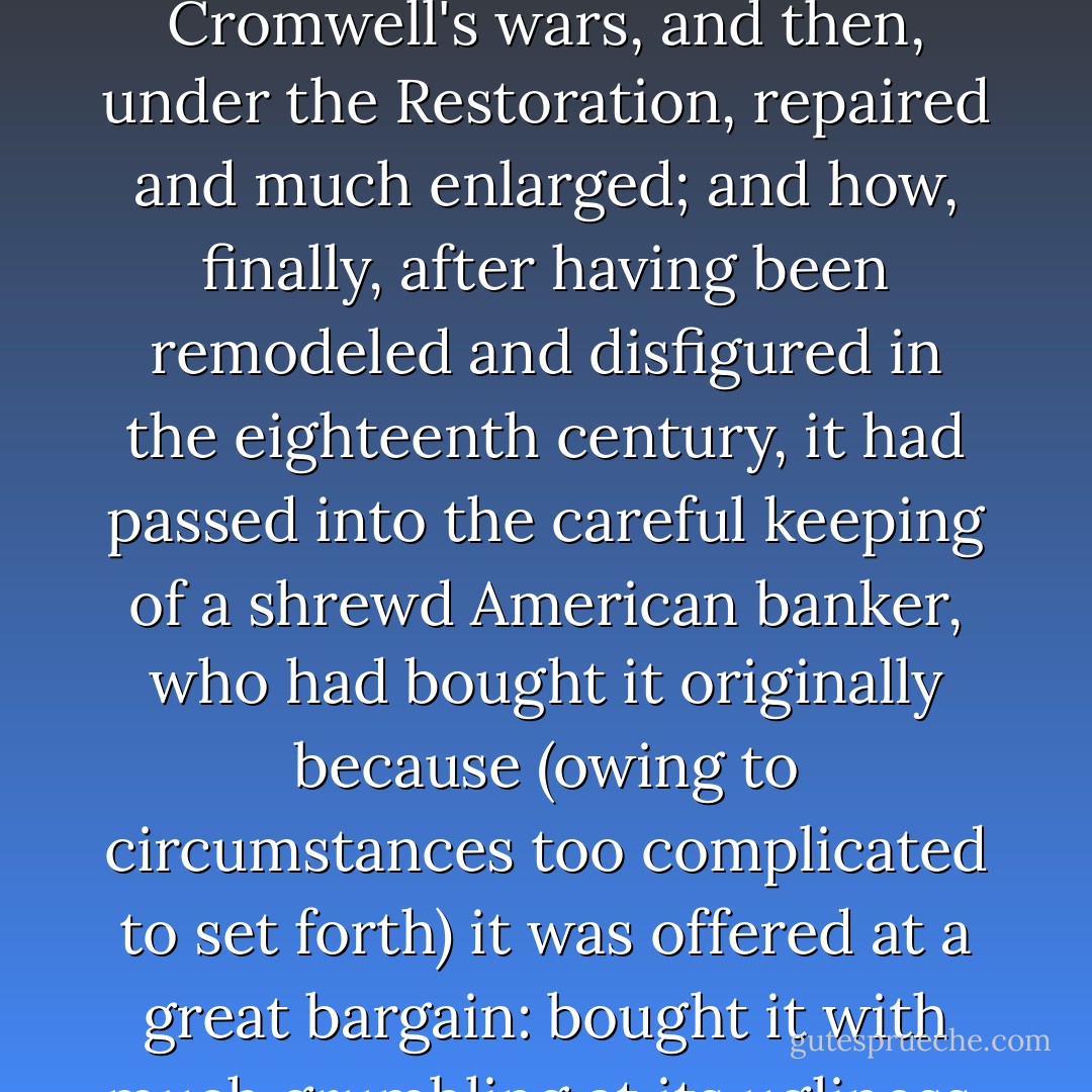 The house had a name and a history; the old gentleman taking his tea would have been delighted to tell you these things: how it had been built under Edward the Sixth, had offered a night's hospitality to the great Elizabeth (whose august person had extended itself upon a huge, magnificent and terribly angular bed which still formed the principal honour of the sleeping apartments), had been a good deal bruised and defaced in Cromwell's wars, and then, under the Restoration, repaired and much enlarged; and how, finally, after having been remodeled and disfigured in the eighteenth century, it had passed into the careful keeping of a shrewd American banker, who had bought it originally because (owing to circumstances too complicated to set forth) it was offered at a great bargain: bought it with much grumbling at its ugliness, its antiquity, its incommodity, and who now, at the end of twenty years, had become conscious of a real aesthetic passion for it, so that he know all its points and would tell you just where to stand to see them in combination and just the hour when the shadows of its various protuberances--which fell so softly upon the warm, weary brickwork--were of the right measure. - Henry James