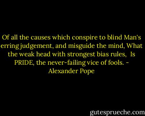 Of all the causes which conspire to blind<br />Man's erring judgement, and misguide the mind,<br />What the weak head with strongest bias rules, <br />Is PRIDE, the never-failing vice of fools. - Alexander Pope