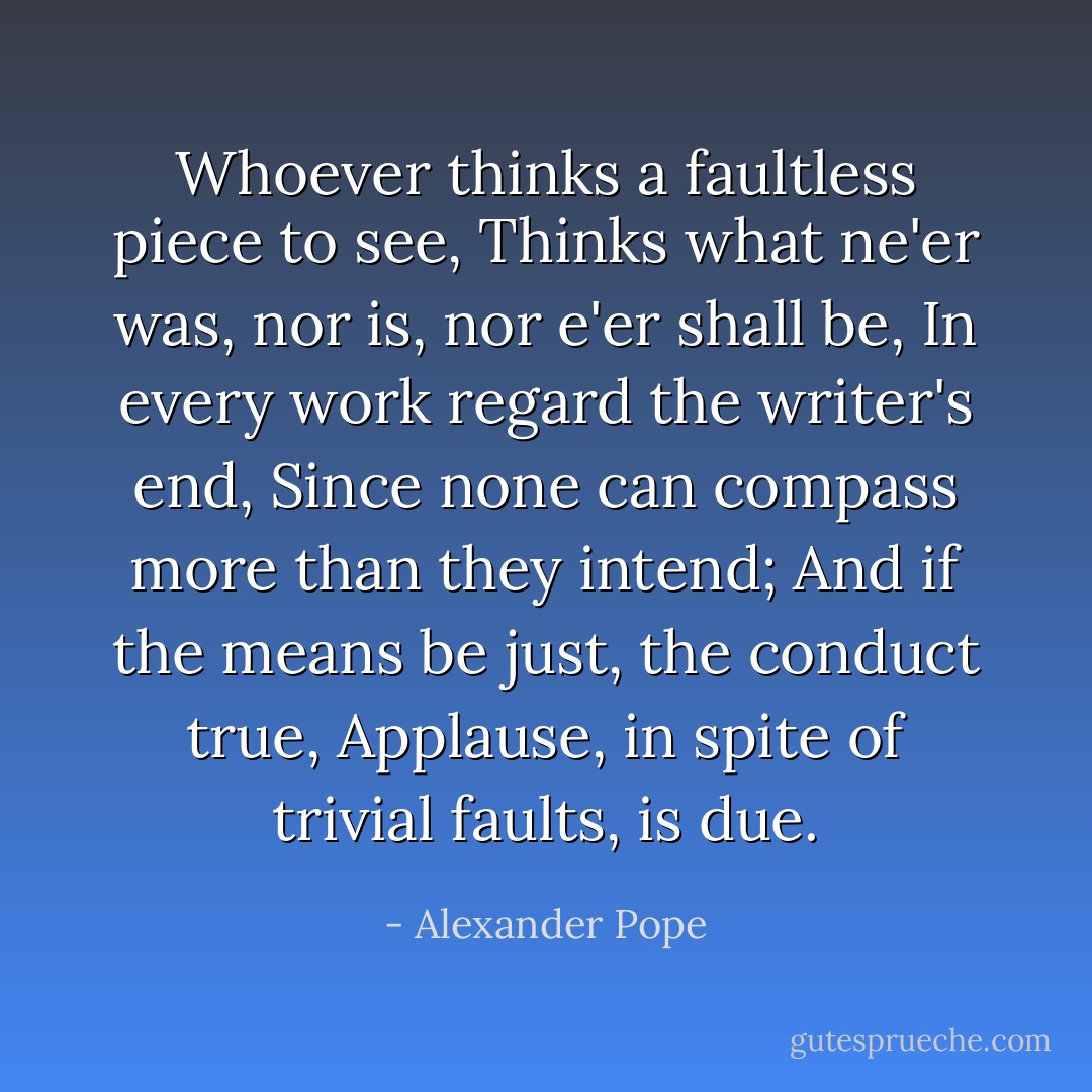 Whoever thinks a faultless piece to see,<br />Thinks what ne'er was, nor is, nor e'er shall be,<br />In every work regard the writer's end,<br />Since none can compass more than they intend;<br />And if the means be just, the conduct true,<br />Applause, in spite of trivial faults, is due. - Alexander Pope