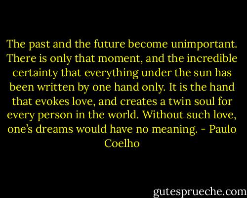 The past and the future become unimportant. There is only that moment, and the incredible certainty that everything under the sun has been written by one hand only. It is the hand that evokes love, and creates a twin soul for every person in the world. Without such love, one’s dreams would have no meaning. - Paulo Coelho