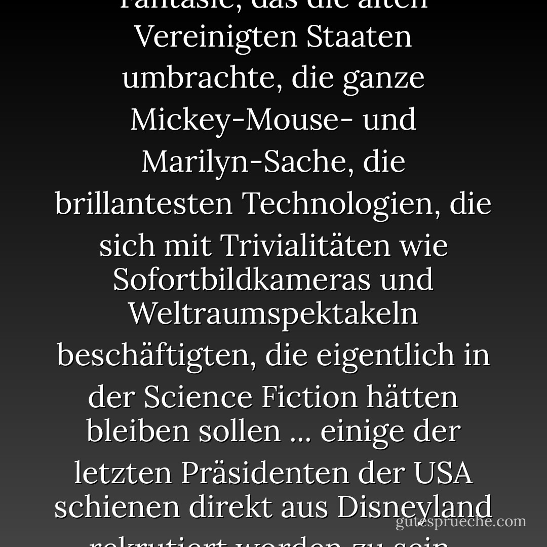 Es war ein Übermaß an Fantasie, das die alten Vereinigten Staaten umbrachte, die ganze Mickey-Mouse- und Marilyn-Sache, die brillantesten Technologien, die sich mit Trivialitäten wie Sofortbildkameras und Weltraumspektakeln beschäftigten, die eigentlich in der Science Fiction hätten bleiben sollen ... einige der letzten Präsidenten der USA schienen direkt aus Disneyland rekrutiert worden zu sein. - J.G. Ballard<