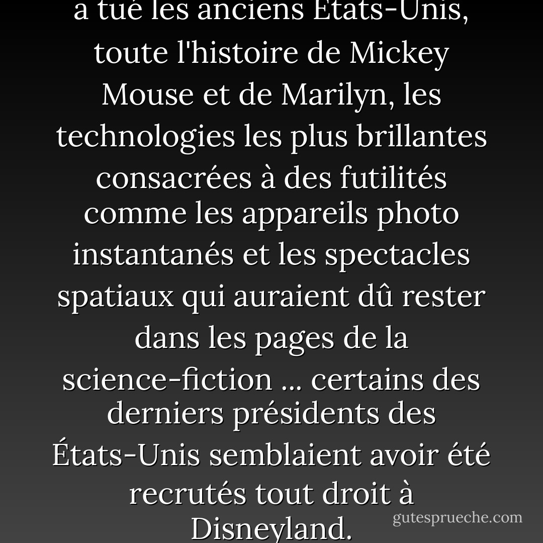 C'est un excès de fantaisie qui a tué les anciens États-Unis, toute l'histoire de Mickey Mouse et de Marilyn, les technologies les plus brillantes consacrées à des futilités comme les appareils photo instantanés et les spectacles spatiaux qui auraient dû rester dans les pages de la science-fiction ... certains des derniers présidents des États-Unis semblaient avoir été recrutés tout droit à Disneyland. - J.G. Ballard