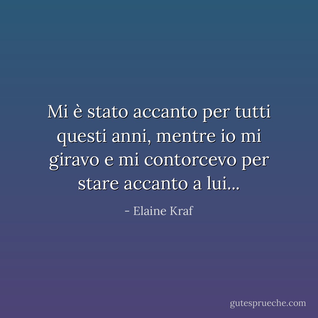 Mi è stato accanto per tutti questi anni, mentre io mi giravo e mi contorcevo per stare accanto a lui... - Elaine Kraf