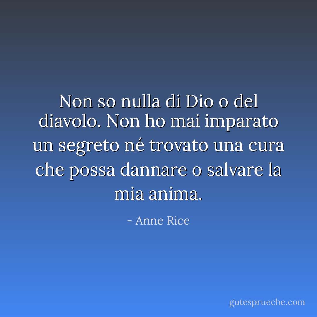 Non so nulla di Dio o del diavolo. Non ho mai imparato un segreto né trovato una cura che possa dannare o salvare la mia anima. - Anne Rice