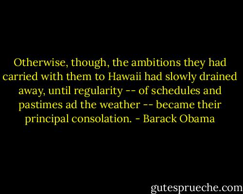 Otherwise, though, the ambitions they had carried with them to Hawaii had slowly drained away, until regularity -- of schedules and pastimes ad the weather -- became their principal consolation. - Barack Obama