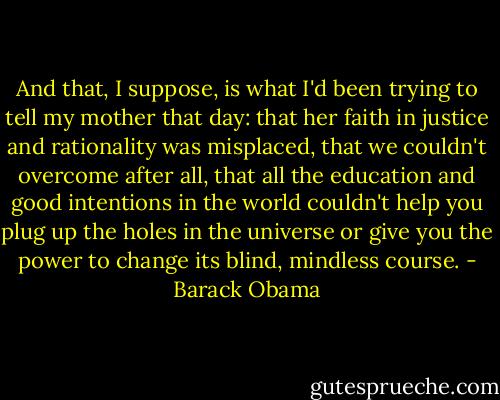 And that, I suppose, is what I'd been trying to tell my mother that day: that her faith in justice and rationality was misplaced, that we couldn't overcome after all, that all the education and good intentions in the world couldn't help you plug up the holes in the universe or give you the power to change its blind, mindless course. - Barack Obama