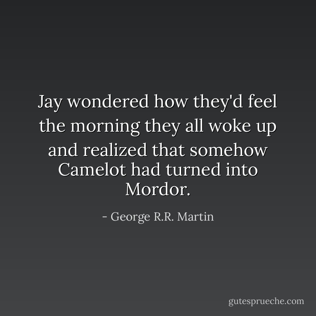 Jay wondered how they'd feel the morning they all woke up and realized that somehow Camelot had turned into Mordor. - George R.R. Martin
