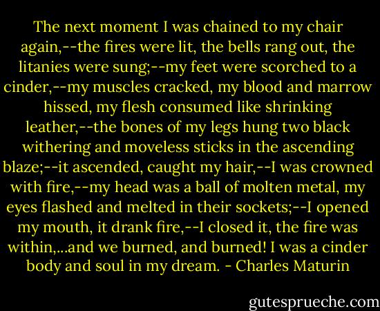 The next moment I was chained to my chair again,--the fires were lit, the bells rang out, the litanies were sung;--my feet were scorched to a cinder,--my muscles cracked, my blood and marrow hissed, my flesh consumed like shrinking leather,--the bones of my legs hung two black withering and moveless sticks in the ascending blaze;--it ascended, caught my hair,--I was crowned with fire,--my head was a ball of molten metal, my eyes flashed and melted in their sockets;--I opened my mouth, it drank fire,--I closed it, the fire was within,...and we burned, and burned! I was a cinder body and soul in my dream. - Charles Maturin