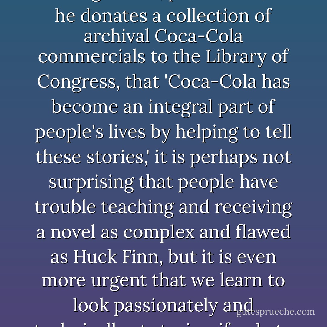 In a culture that is becoming ever more story-stupid, in which a representative of the Coca-Cola company can, with a straight face, pronounce, as he donates a collection of archival Coca-Cola commercials to the Library of Congress, that 'Coca-Cola has become an integral part of people's lives by helping to tell these stories,' it is perhaps not surprising that people have trouble teaching and receiving a novel as complex and flawed as Huck Finn, but it is even more urgent that we learn to look passionately and technically at stories, if only to protect ourselves from the false and manipulative ones being circulated among us. - George Saunders