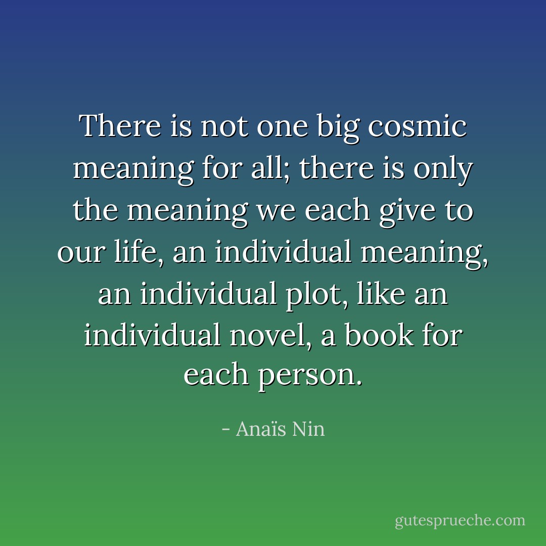 There is not one big cosmic meaning for all; there is only the meaning we each give to our life, an individual meaning, an individual plot, like an individual novel, a book for each person. - Anaïs Nin