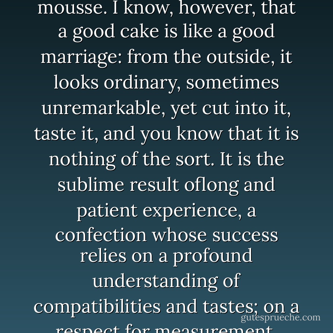 Most inexperienced cooks believe, mistakenly, that a fine cake is less challenging to produce than a fine souffle or mousse. I know, however, that a good cake is like a good marriage: from the outside, it looks ordinary, sometimes unremarkable, yet cut into it, taste it, and you know that it is nothing of the sort. It is the sublime result oflong and patient experience, a confection whose success relies on a profound understanding of compatibilities and tastes; on a respect for measurement, balance, chemistry and heat; on a history of countless errors overcome. - Julia Glass