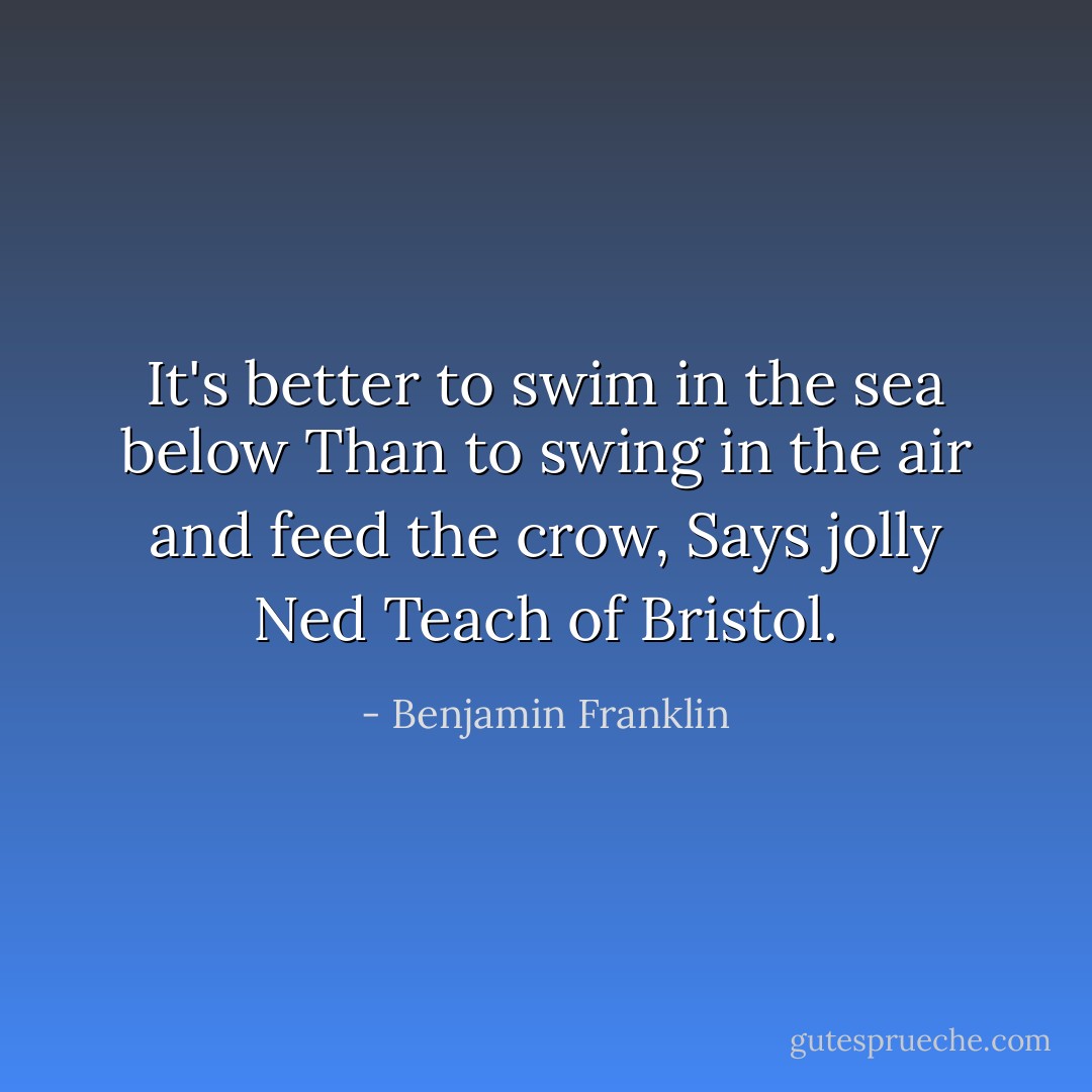 It's better to swim in the sea below<br />Than to swing in the air and feed the crow,<br />Says jolly Ned Teach of Bristol. - Benjamin Franklin