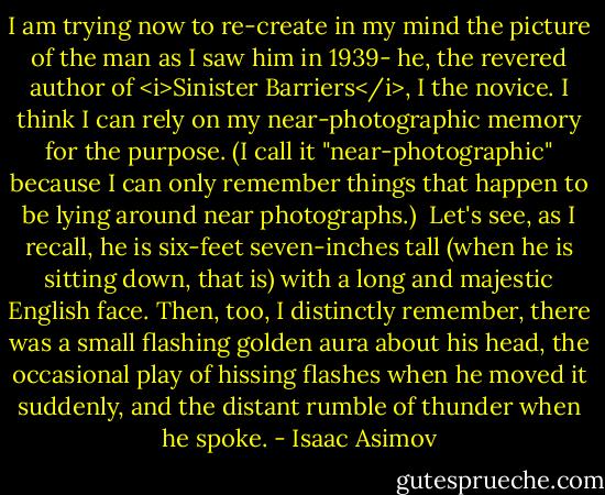 I am trying now to re-create in my mind the picture of the man as I saw him in 1939- he, the revered author of <i>Sinister Barriers</i>, I the novice. I think I can rely on my near-photographic memory for the purpose. (I call it "near-photographic" because I can only remember things that happen to be lying around near photographs.)<br /><br />Let's see, as I recall, he is six-feet seven-inches tall (when he is sitting down, that is) with a long and majestic English face. Then, too, I distinctly remember, there was a small flashing golden aura about his head, the occasional play of hissing flashes when he moved it suddenly, and the distant rumble of thunder when he spoke. - Isaac Asimov