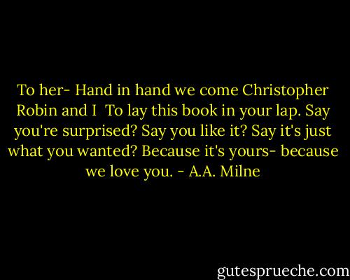 To her-<br />Hand in hand we come<br />Christopher Robin and I <br />To lay this book in your lap.<br />Say you're surprised?<br />Say you like it?<br />Say it's just what you wanted?<br />Because it's yours-<br />because we love you. - A.A. Milne