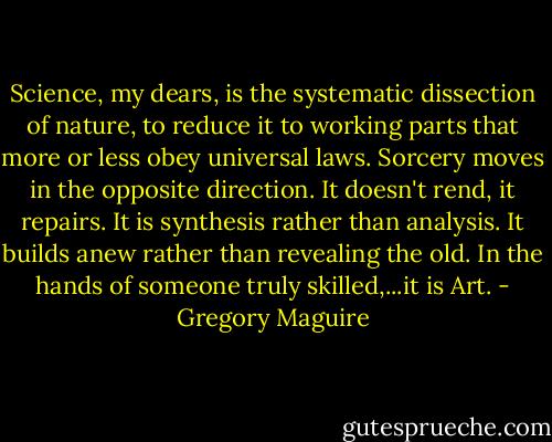 Science, my dears, is the systematic dissection of nature, to reduce it to working parts that more or less obey universal laws. Sorcery moves in the opposite direction. It doesn't rend, it repairs. It is synthesis rather than analysis. It builds anew rather than revealing the old. In the hands of someone truly skilled,...it is Art. - Gregory Maguire
