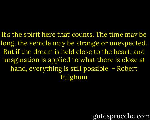 It’s the spirit here that counts. The time may be long, the vehicle may be strange or unexpected. But if the dream is held close to the heart, and imagination is applied to what there is close at hand, everything is still possible. - Robert Fulghum