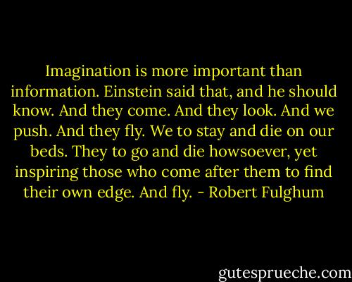 Imagination is more important than information. Einstein said that, and he should know. And they come. And they look. And we push. And they fly. We to stay and die on our beds. They to go and die howsoever, yet inspiring those who come after them to find their own edge. And fly. - Robert Fulghum