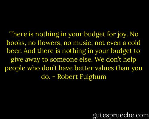 There is nothing in your budget for joy. No books, no flowers, no music, not even a cold beer. And there is nothing in your budget to give away to someone else. We don’t help people who don’t have better values than you do. - Robert Fulghum