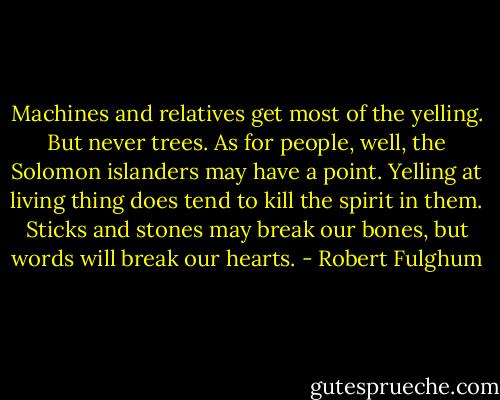 Machines and relatives get most of the yelling. But never trees. As for people, well, the Solomon islanders may have a point. Yelling at living thing does tend to kill the spirit in them. Sticks and stones may break our bones, but words will break our hearts. - Robert Fulghum