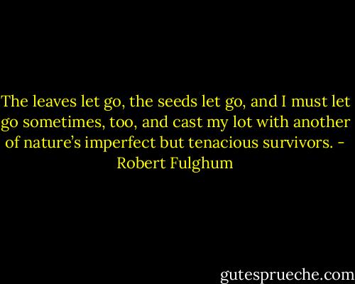 The leaves let go, the seeds let go, and I must let go sometimes, too, and cast my lot with another of nature’s imperfect but tenacious survivors. - Robert Fulghum
