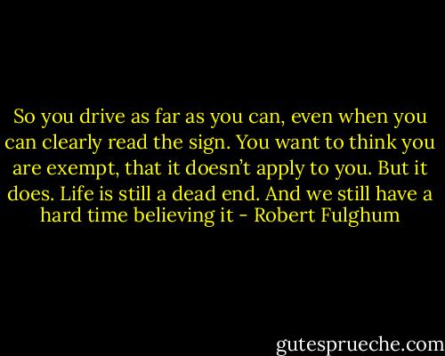 So you drive as far as you can, even when you can clearly read the sign. You want to think you are exempt, that it doesn’t apply to you. But it does. Life is still a dead end. And we still have a hard time believing it - Robert Fulghum