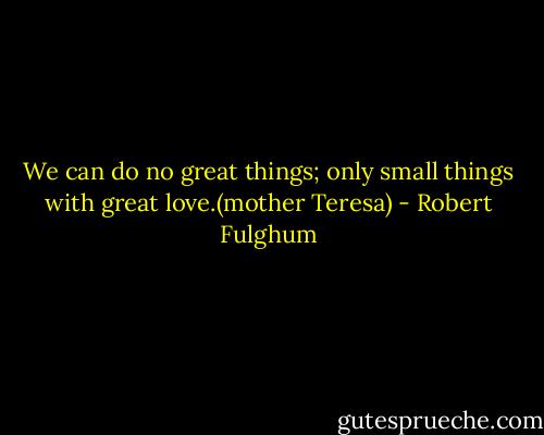 We can do no great things; only small things with great love.(mother Teresa) - Robert Fulghum