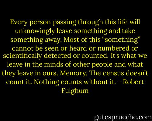 Every person passing through this life will unknowingly leave something and take something away. Most of this “something” cannot be seen or heard or numbered or scientifically detected or counted. It’s what we leave in the minds of other people and what they leave in ours. Memory. The census doesn’t count it. Nothing counts without it. - Robert Fulghum