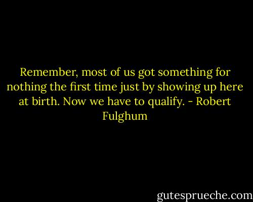 Remember, most of us got something for nothing the first time just by showing up here at birth. Now we have to qualify. - Robert Fulghum