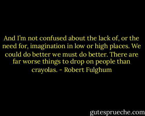 And I’m not confused about the lack of, or the need for, imagination in low or high places. We could do better we must do better. There are far worse things to drop on people than crayolas. - Robert Fulghum