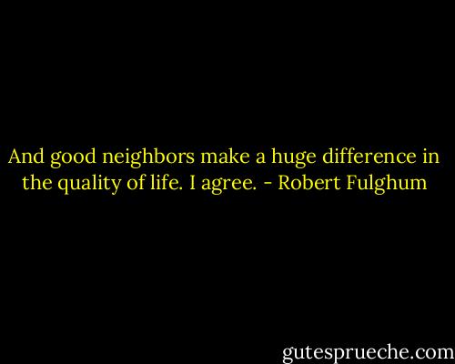 And good neighbors make a huge difference in the quality of life. I agree. - Robert Fulghum