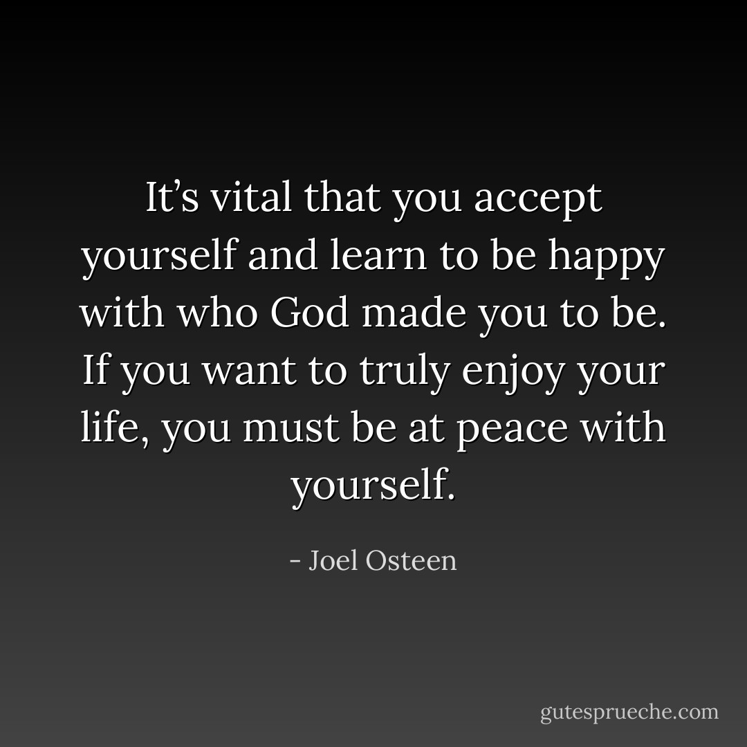 It’s vital that you accept yourself and learn to be happy with who God made you to be. If you want to truly enjoy your life, you must be at peace with yourself. - Joel Osteen