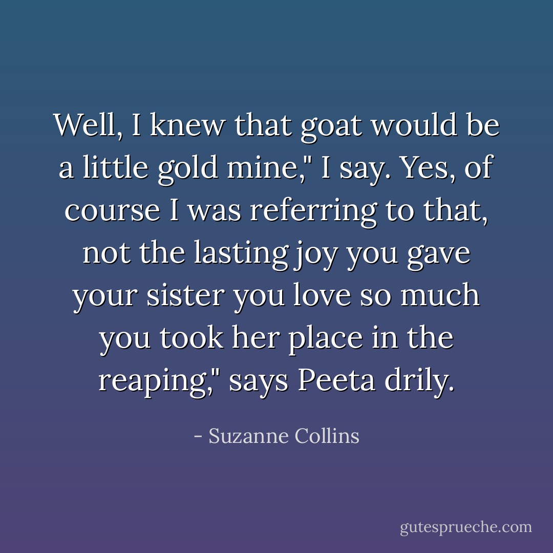 Well, I knew that goat would be a little gold mine," I say.<br />Yes, of course I was referring to that, not the lasting joy you gave your sister you love so much you took her place in the reaping," says Peeta drily. - Suzanne Collins
